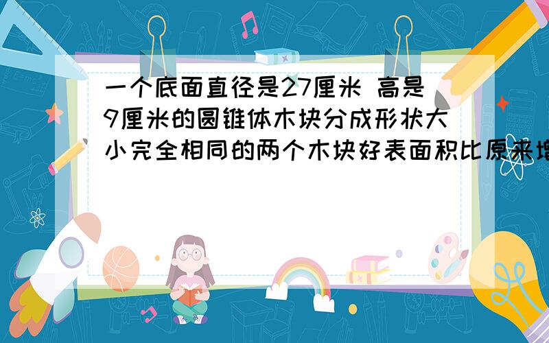 一个底面直径是27厘米 高是9厘米的圆锥体木块分成形状大小完全相同的两个木块好表面积比原来增加了（）