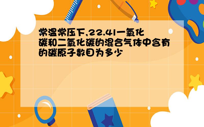 常温常压下,22.4l一氧化碳和二氧化碳的混合气体中含有的碳原子数目为多少