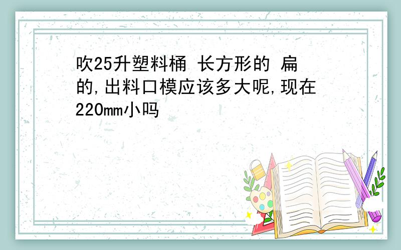 吹25升塑料桶 长方形的 扁的,出料口模应该多大呢,现在220mm小吗