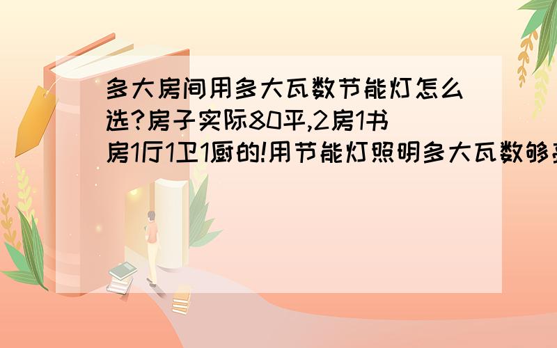 多大房间用多大瓦数节能灯怎么选?房子实际80平,2房1书房1厅1卫1厨的!用节能灯照明多大瓦数够亮不会觉得暗呢?2卧室就算它15-20平 书房10平 客厅15-20 厕所和厨房10平了不起了!(大小估的差不多