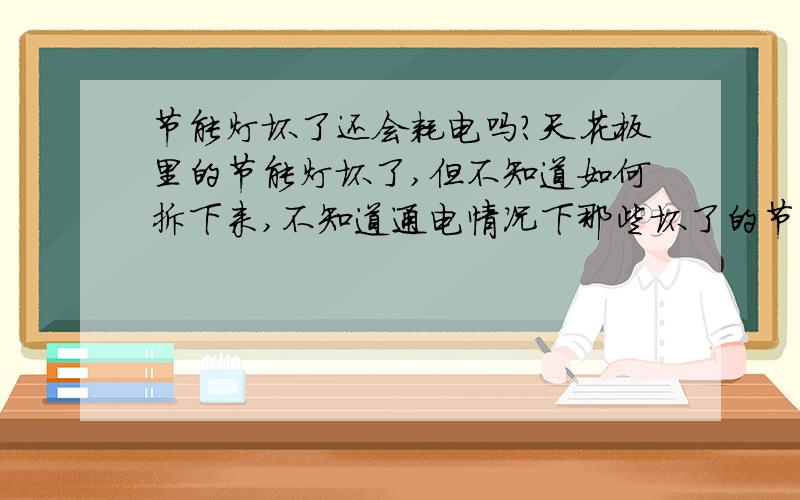 节能灯坏了还会耗电吗?天花板里的节能灯坏了,但不知道如何拆下来,不知道通电情况下那些坏了的节能灯还会耗电吗?耗电量大吗?有的好,有的坏了,