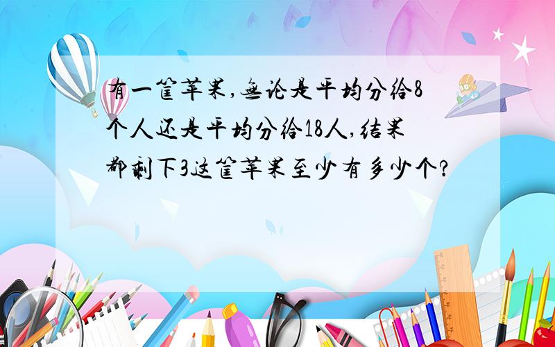 有一筐苹果,无论是平均分给8个人还是平均分给18人,结果都剩下3这筐苹果至少有多少个?