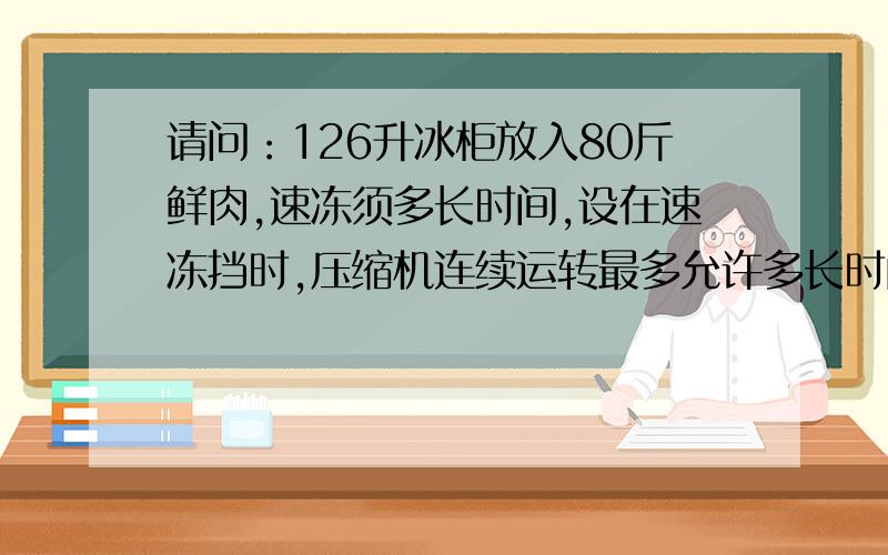 请问：126升冰柜放入80斤鲜肉,速冻须多长时间,设在速冻挡时,压缩机连续运转最多允许多长时间.谢谢!