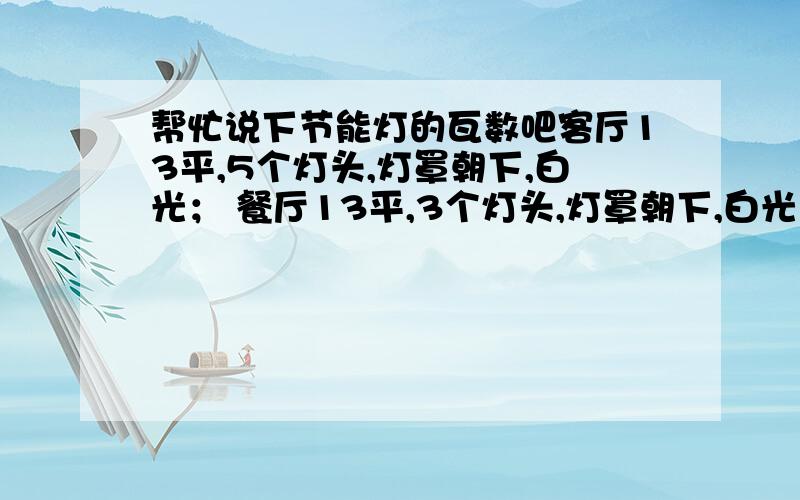 帮忙说下节能灯的瓦数吧客厅13平,5个灯头,灯罩朝下,白光； 餐厅13平,3个灯头,灯罩朝下,白光；书房8平,1个灯头,白光；主卧13平,3个灯头,灯罩朝上,黄光；次卧8平,2个灯头,灯罩朝上,白光进门过