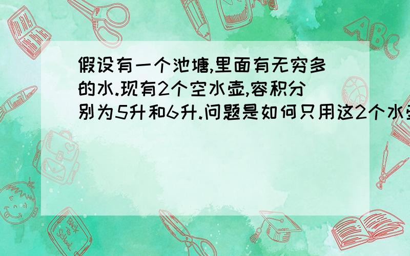 假设有一个池塘,里面有无穷多的水.现有2个空水壶,容积分别为5升和6升.问题是如何只用这2个水壶从池塘里取得3升的水.