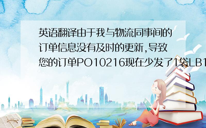 英语翻译由于我与物流同事间的订单信息没有及时的更新,导致您的订单PO10216现在少发了1袋LB1,多发了1袋TB1（即按照没有修改之前的订单数量发货了）.现在货已经运到达码头等待装船,麻烦您