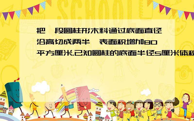 把一段圆柱形木料通过底面直径沿高切成两半,表面积增加80平方厘米.已知圆柱的底面半径5厘米体积是多少