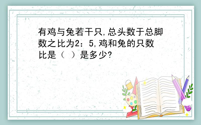 有鸡与兔若干只,总头数于总脚数之比为2：5,鸡和兔的只数比是（ ）是多少?