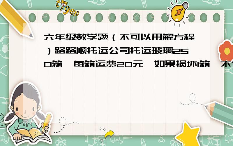 六年级数学题（不可以用解方程）路路顺托运公司托运玻璃250箱,每箱运费20元,如果损坏1箱,不但得不到运费而且还要赔偿损失100元.结果结算时共得运费4400元,共损坏多少箱玻璃? （不可以用