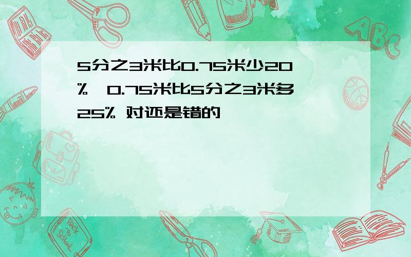 5分之3米比0.75米少20%,0.75米比5分之3米多25% 对还是错的