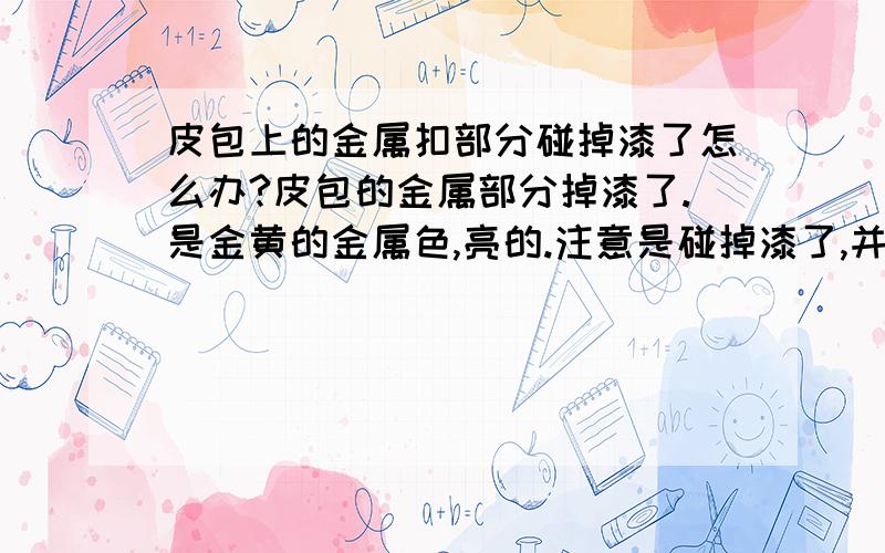 皮包上的金属扣部分碰掉漆了怎么办?皮包的金属部分掉漆了.是金黄的金属色,亮的.注意是碰掉漆了,并不是金属氧化了.怎么处理呢?不要告诉我去买包包的地方问,人家不管的.我想知道给汽车