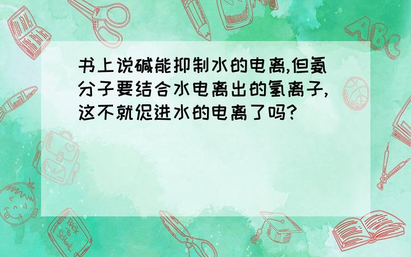 书上说碱能抑制水的电离,但氨分子要结合水电离出的氢离子,这不就促进水的电离了吗?