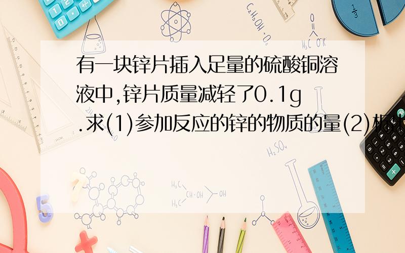 有一块锌片插入足量的硫酸铜溶液中,锌片质量减轻了0.1g.求(1)参加反应的锌的物质的量(2)析出铜的物质的量