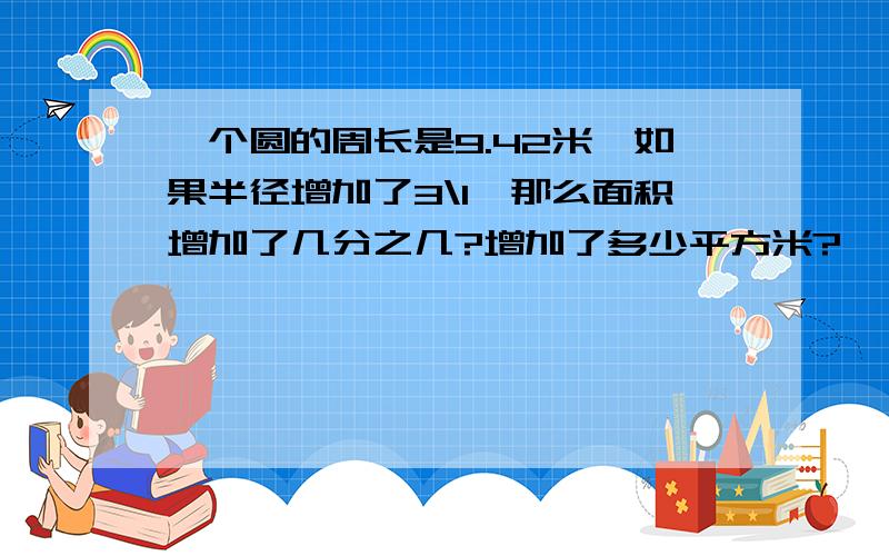 一个圆的周长是9.42米,如果半径增加了3\1,那么面积增加了几分之几?增加了多少平方米?