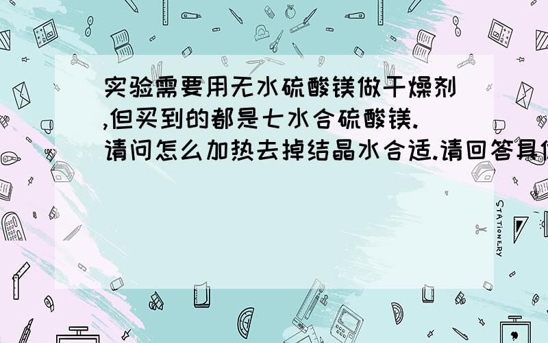 实验需要用无水硫酸镁做干燥剂,但买到的都是七水合硫酸镁.请问怎么加热去掉结晶水合适.请回答具体点,加热方式,多少度,加热时间.加热除水完全怎么判断.