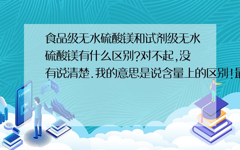 食品级无水硫酸镁和试剂级无水硫酸镁有什么区别?对不起,没有说清楚.我的意思是说含量上的区别!最好能有具体的数据?因为我是作为添加剂做测试,可附近一时买不到少量食品级的,若含量相