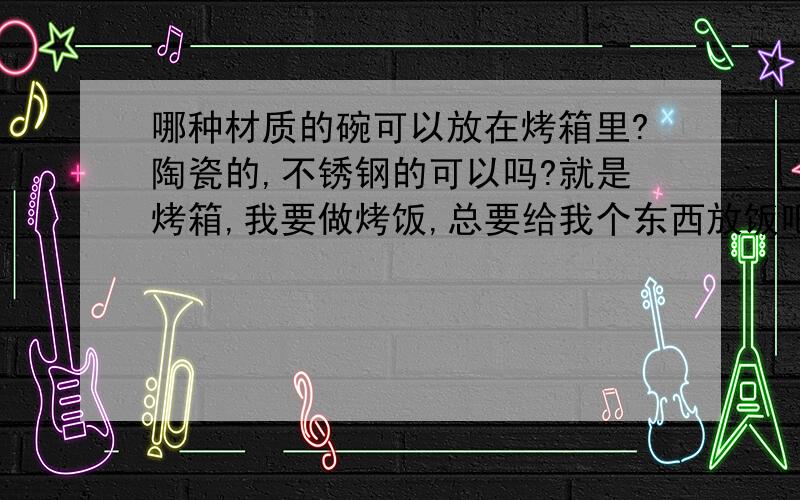 哪种材质的碗可以放在烤箱里?陶瓷的,不锈钢的可以吗?就是烤箱,我要做烤饭,总要给我个东西放饭吧~上面还要加奶酪