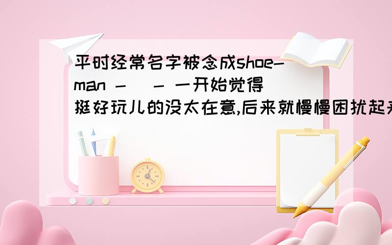 平时经常名字被念成shoe-man - _- 一开始觉得挺好玩儿的没太在意,后来就慢慢困扰起来了,然后有时候别人叫我meng,虽然发音很标准但是我老是不知道是在叫我……他们发音比较含糊不像中国人