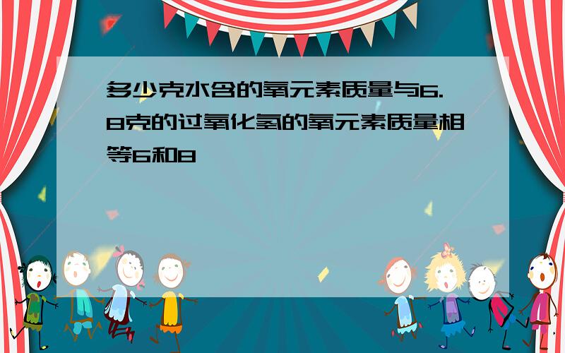 多少克水含的氧元素质量与6.8克的过氧化氢的氧元素质量相等6和8