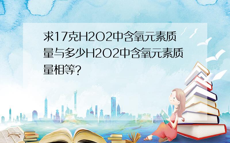 求17克H2O2中含氧元素质量与多少H2O2中含氧元素质量相等?