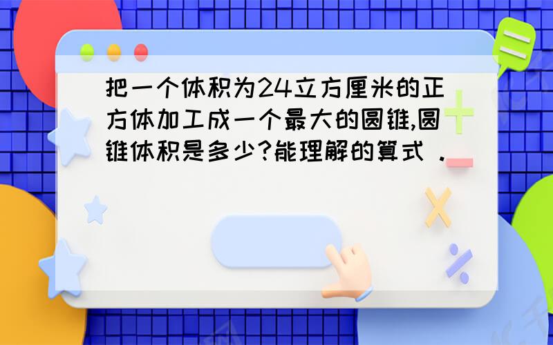 把一个体积为24立方厘米的正方体加工成一个最大的圆锥,圆锥体积是多少?能理解的算式 .