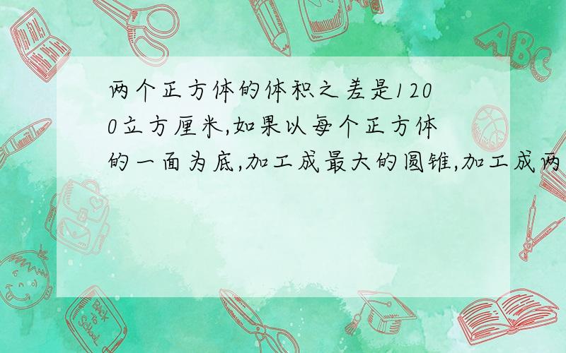 两个正方体的体积之差是1200立方厘米,如果以每个正方体的一面为底,加工成最大的圆锥,加工成两个圆锥的体积之差是多少立方厘米?