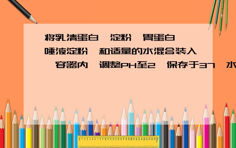 将乳清蛋白,淀粉,胃蛋白酶,唾液淀粉酶和适量的水混合装入一容器内,调整PH至2,保存于37°水溶锅中,过一段时间后,容器内剩余的物质是