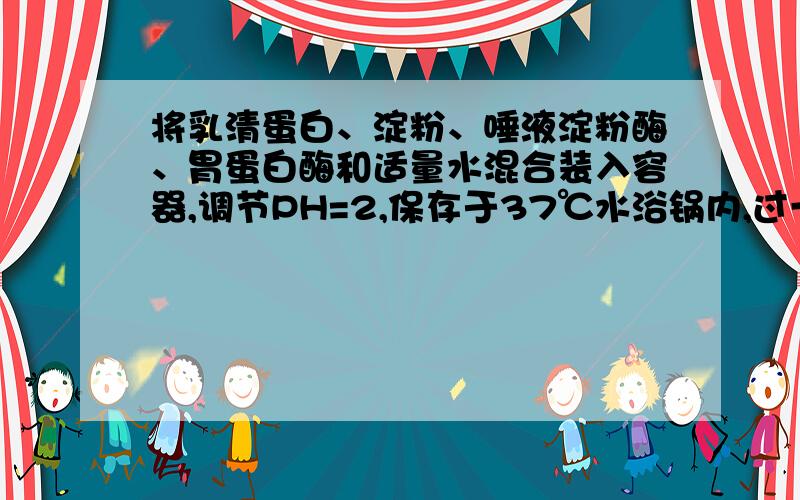 将乳清蛋白、淀粉、唾液淀粉酶、胃蛋白酶和适量水混合装入容器,调节PH=2,保存于37℃水浴锅内,过一段时间后,容器内剩余的物质是什么?唾液淀粉酶呢？