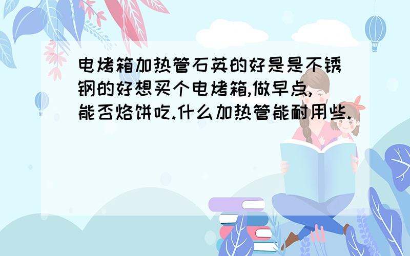 电烤箱加热管石英的好是是不锈钢的好想买个电烤箱,做早点,能否烙饼吃.什么加热管能耐用些.