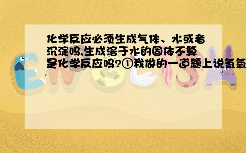 化学反应必须生成气体、水或者沉淀吗,生成溶于水的固体不算是化学反应吗?①我做的一道题上说氢氧化钠溶液与氯化钡溶液不能反应的原因是因为它们交换离子后不能生成气体、水或者沉