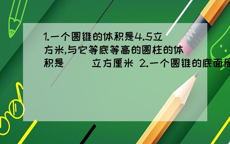 1.一个圆锥的体积是4.5立方米,与它等底等高的圆柱的体积是( ）立方厘米 2.一个圆锥的底面周长是12.56分米,高是5分米,它的体积是( ）立方分米3.一个圆柱和一个圆锥等底等高,它们的体积之和