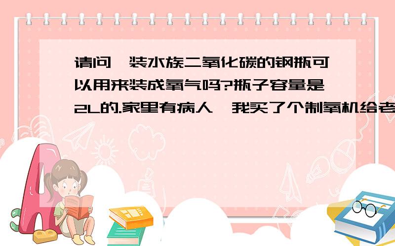 请问,装水族二氧化碳的钢瓶可以用来装成氧气吗?瓶子容量是2L的.家里有病人,我买了个制氧机给老人用,但是吸了过后,总是觉得口干,老人就不愿意吸,说是在医院吸的氧气就可以吸很久都没有