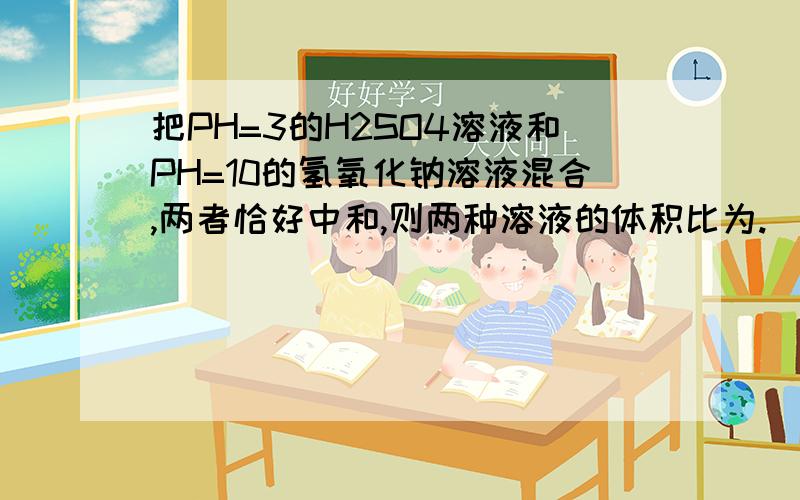 把PH=3的H2SO4溶液和PH=10的氢氧化钠溶液混合,两者恰好中和,则两种溶液的体积比为.