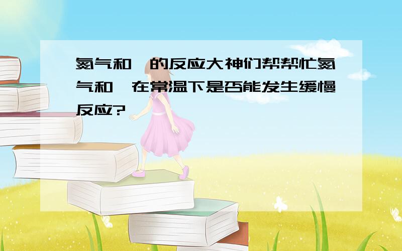 氮气和镁的反应大神们帮帮忙氮气和镁在常温下是否能发生缓慢反应?