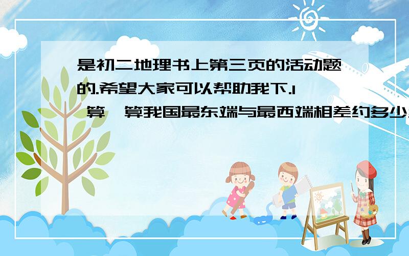 是初二地理书上第三页的活动题的.希望大家可以帮助我下.1 算一算我国最东端与最西端相差约多少经度?根据时区的划分,我国东、西跨多少个时区?2 当我国东部的乌苏里江上旭日东升的时,为