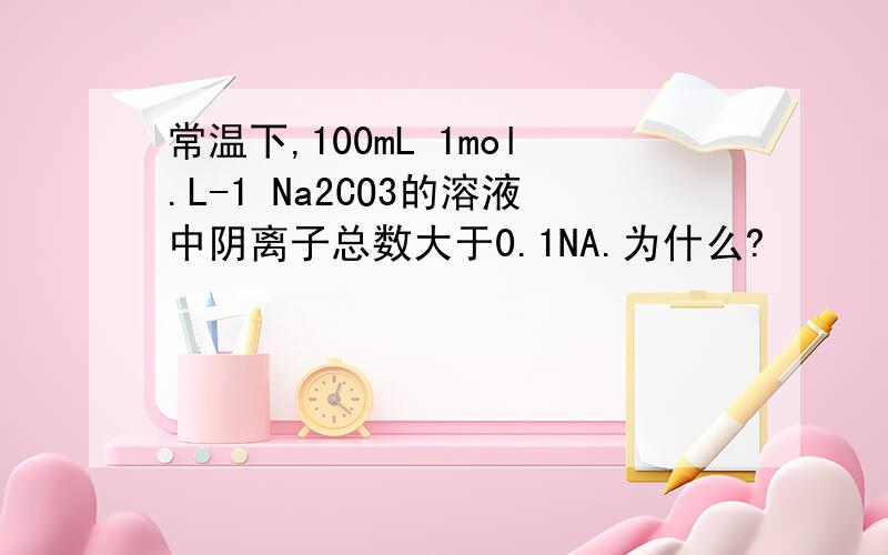 常温下,100mL 1mol.L-1 Na2CO3的溶液中阴离子总数大于0.1NA.为什么?