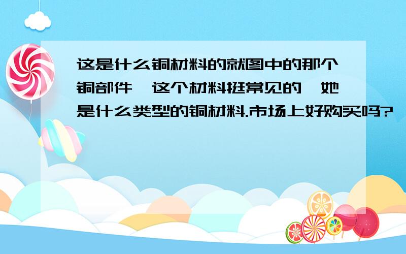 这是什么铜材料的就图中的那个铜部件,这个材料挺常见的,她是什么类型的铜材料.市场上好购买吗?