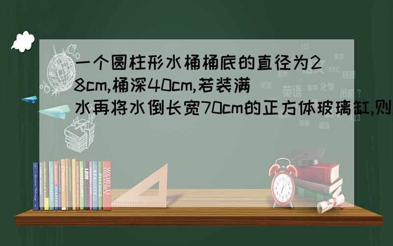 一个圆柱形水桶桶底的直径为28cm,桶深40cm,若装满水再将水倒长宽70cm的正方体玻璃缸,则缸中的水高是