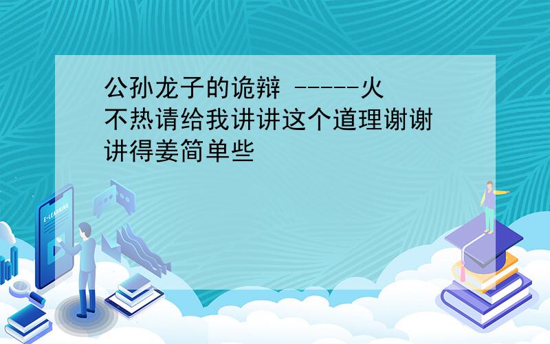 公孙龙子的诡辩 -----火不热请给我讲讲这个道理谢谢 讲得姜简单些