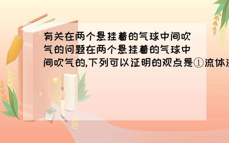 有关在两个悬挂着的气球中间吹气的问题在两个悬挂着的气球中间吹气的,下列可以证明的观点是①流体流速与压强的关系,②力的作用是相互的,③重力的方向竖直向下.A只有① B只有①② C只