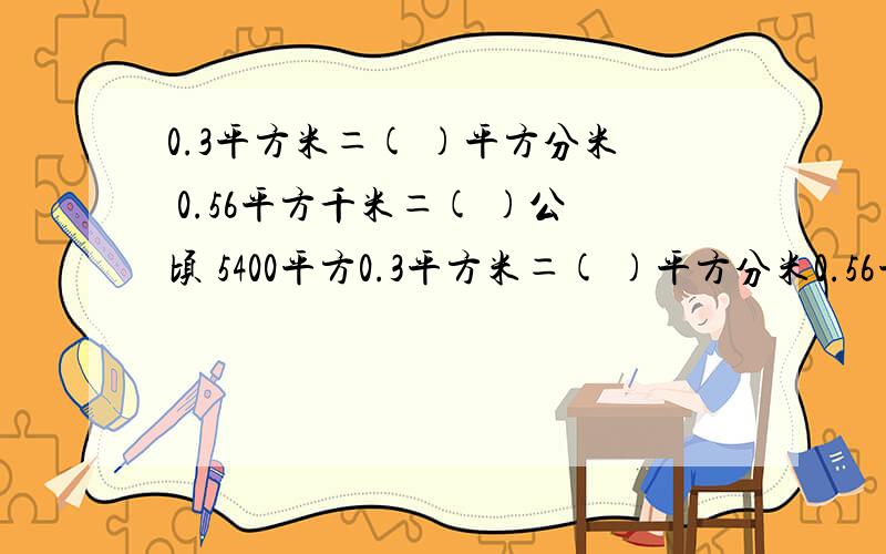 0.3平方米＝( )平方分米 0.56平方千米＝( )公顷 5400平方0.3平方米＝( )平方分米0.56平方千米＝( )公顷5400平方米＝( ）公顷160平方厘米＝（ ）平方分米