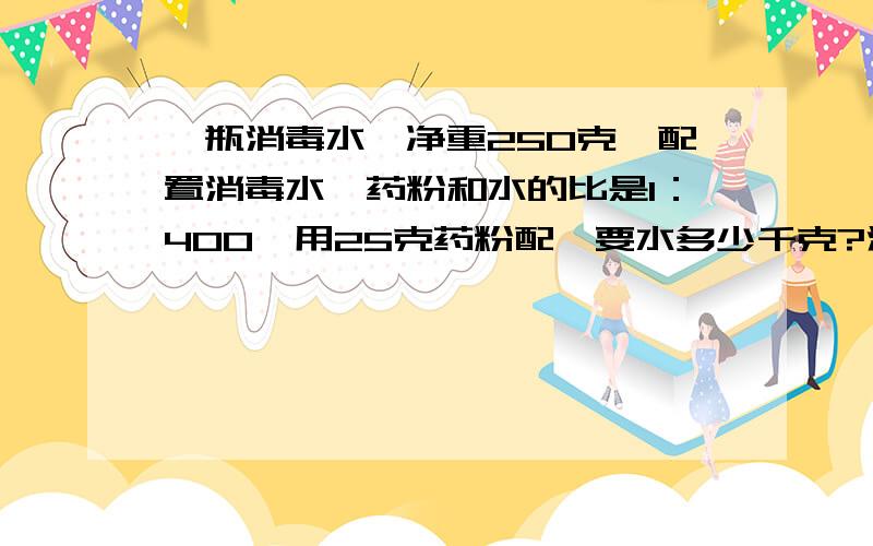 一瓶消毒水,净重250克,配置消毒水,药粉和水的比是1：400,用25克药粉配,要水多少千克?注意单位.