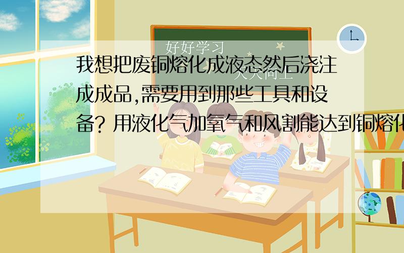 我想把废铜熔化成液态然后浇注成成品,需要用到那些工具和设备? 用液化气加氧气和风割能达到铜熔化的温度吗? 请教做一副浇注钢模具大概需要多少钱? 望赐教   谢谢!