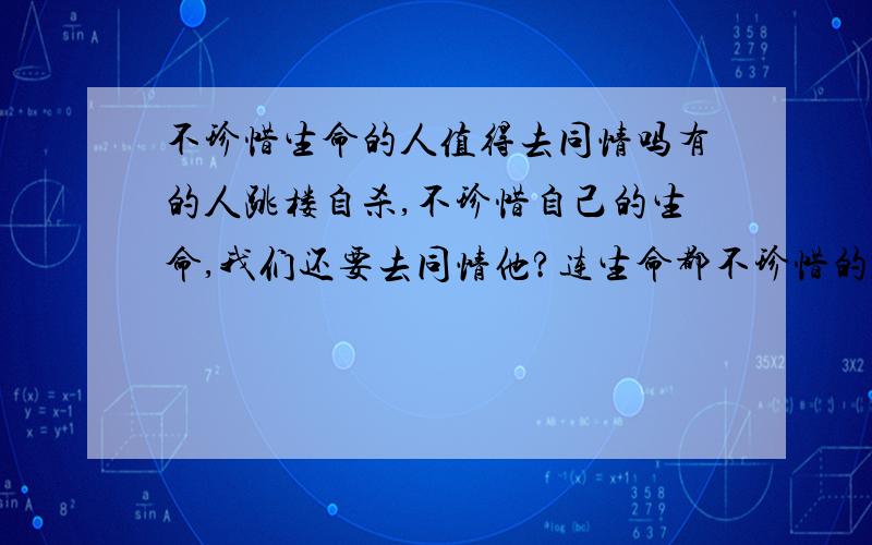 不珍惜生命的人值得去同情吗有的人跳楼自杀,不珍惜自己的生命,我们还要去同情他?连生命都不珍惜的人 我就不知道这个世界上还有什么东西值得珍惜了,如果他跳楼自杀之前想想自己年迈