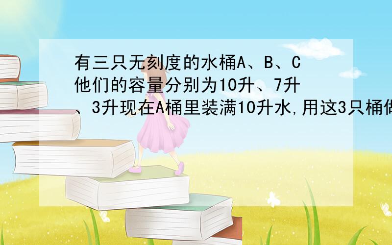 有三只无刻度的水桶A、B、C他们的容量分别为10升、7升、3升现在A桶里装满10升水,用这3只桶做工具猜一猜能