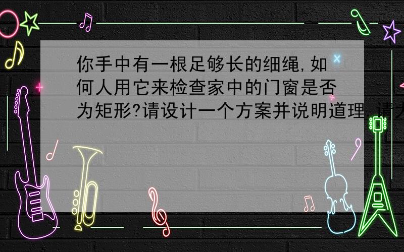 你手中有一根足够长的细绳,如何人用它来检查家中的门窗是否为矩形?请设计一个方案并说明道理.请大家将答案写得完整点,特别是那个道理,