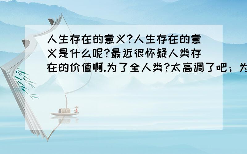 人生存在的意义?人生存在的意义是什么呢?最近很怀疑人类存在的价值啊.为了全人类?太高调了吧；为了娶个好老婆?那之后呢?