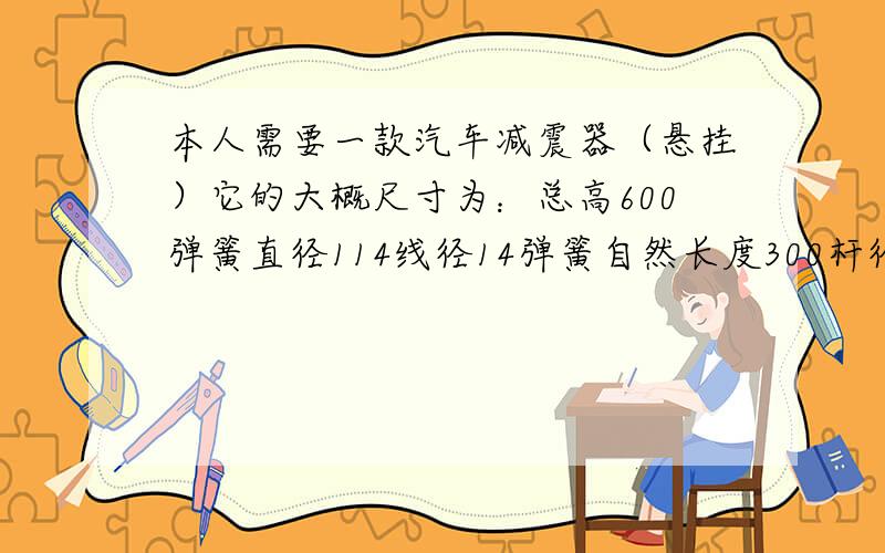 本人需要一款汽车减震器（悬挂）它的大概尺寸为：总高600弹簧直径114线径14弹簧自然长度300杆径45mm大概尺寸就这些,求和它相同的规格的减震器,