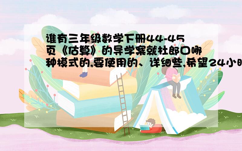 谁有三年级数学下册44-45页《估算》的导学案就杜郎口哪种模式的,要使用的、详细些,希望24小时内有人帮忙解决,我是冀教版的教材