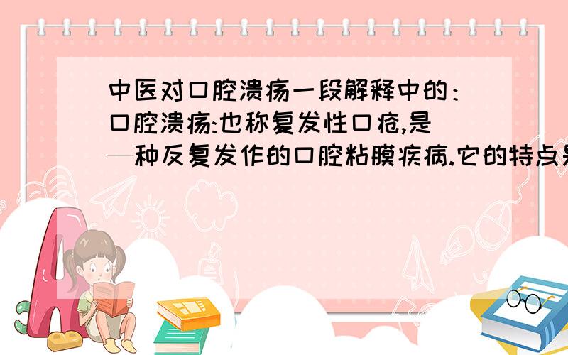 中医对口腔溃疡一段解释中的：口腔溃疡:也称复发性口疮,是—种反复发作的口腔粘膜疾病.它的特点是反复发作、灼痛难忍,同时能引起多种并发症.中医所辩证论述:复发性口腔溃疡是因七情